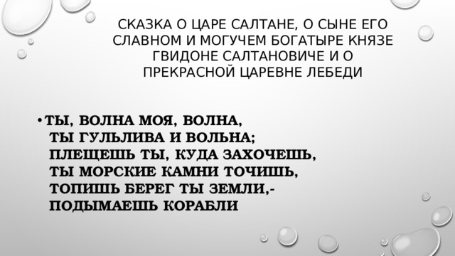  Сказка о царе Салтане, о сыне его славном и могучем Богатыре князе Гвидоне Салтановиче и о прекрасной царевне Лебеди  Ты, волна моя, волна,  Ты гульлива и вольна;  Плещешь ты, куда захочешь,  Ты морские камни точишь,  Топишь берег ты земли,-  Подымаешь корабли 