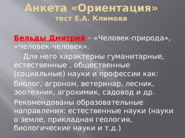 Анкета «Ориентация»  тест Е.А. Климова Бельды Дмитрий  – «Человек-природа», «Человек-человек».  Для него характерны гуманитарные, естественные , общественные (социальные) науки и профессии как: биолог, агроном, ветеринар, лесник, зоотехник, агрохимик, садовод и др. Рекомендованы образовательные направления: естественные науки (науки о земле, прикладная геология, биологические науки и т.д.) 