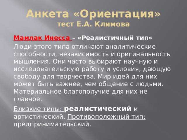 Анкета «Ориентация»  тест Е.А. Климова Мамлак Инесса – «Реалистичный тип» Люди этого типа отличают аналитические способности, независимость и оригинальность мышления. Они часто выбирают научную и исследовательскую работу и условия, дающую свободу для творчества. Мир идей для них может быть важнее, чем общение с людьми. Материальное благополучие для них не главное. Близкие типы: реалистический и артистический. Противоположный тип: предпринимательский. 