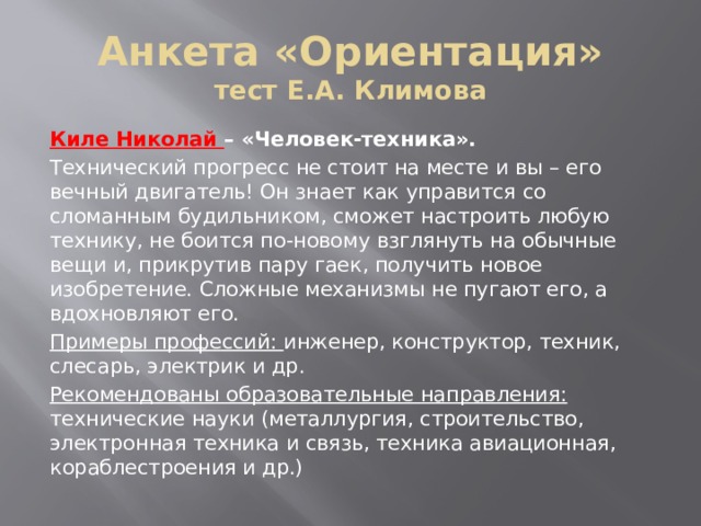 Анкета «Ориентация»  тест Е.А. Климова Киле Николай – «Человек-техника».  Технический прогресс не стоит на месте и вы – его вечный двигатель! Он знает как управится со сломанным будильником, сможет настроить любую технику, не боится по-новому взглянуть на обычные вещи и, прикрутив пару гаек, получить новое изобретение. Сложные механизмы не пугают его, а вдохновляют его. Примеры профессий: инженер, конструктор, техник, слесарь, электрик и др. Рекомендованы образовательные направления: технические науки (металлургия, строительство, электронная техника и связь, техника авиационная, кораблестроения и др.) 