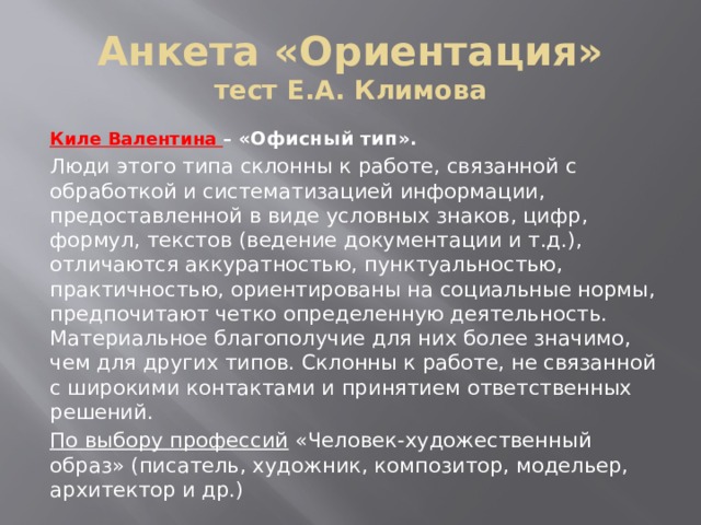 Анкета «Ориентация»  тест Е.А. Климова Киле Валентина – «Офисный тип».  Люди этого типа склонны к работе, связанной с обработкой и систематизацией информации, предоставленной в виде условных знаков, цифр, формул, текстов (ведение документации и т.д.), отличаются аккуратностью, пунктуальностью, практичностью, ориентированы на социальные нормы, предпочитают четко определенную деятельность. Материальное благополучие для них более значимо, чем для других типов. Склонны к работе, не связанной с широкими контактами и принятием ответственных решений. По выбору профессий «Человек-художественный образ» (писатель, художник, композитор, модельер, архитектор и др.) 