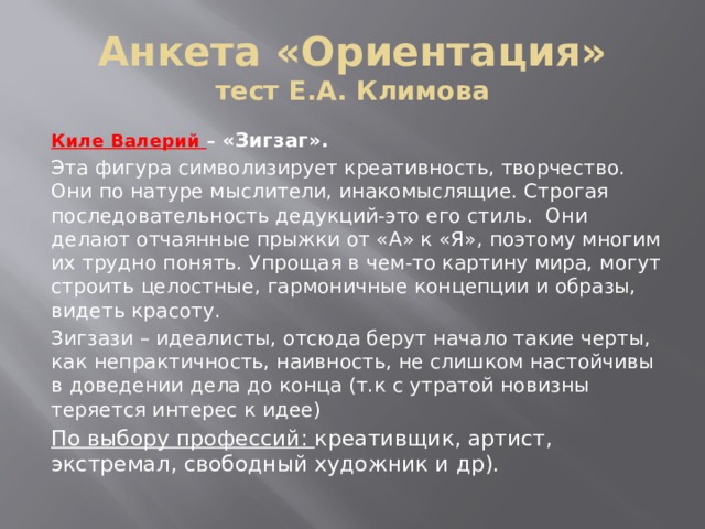 Анкета «Ориентация»  тест Е.А. Климова Киле Валерий – «Зигзаг».  Эта фигура символизирует креативность, творчество. Они по натуре мыслители, инакомыслящие. Строгая последовательность дедукций-это его стиль. Они делают отчаянные прыжки от «А» к «Я», поэтому многим их трудно понять. Упрощая в чем-то картину мира, могут строить целостные, гармоничные концепции и образы, видеть красоту. Зигзази – идеалисты, отсюда берут начало такие черты, как непрактичность, наивность, не слишком настойчивы в доведении дела до конца (т.к с утратой новизны теряется интерес к идее) По выбору профессий: креативщик, артист, экстремал, свободный художник и др). 
