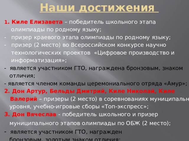 Наши достижения 1 . Киле Елизавета – победитель школьного этапа  олимпиады по родному языку; - призер краевого этапа олимпиады по родному языку; - призер (2 место) во Всероссийском конкурсе научно  технологических проектов «Цифровое производство и  информатизация»; - является участником ГТО, награждена бронзовым, знаком  отличия; - является членом команды церемониального отряда «Амур»; 2. Дон Артур, Бельды Дмитрий, Киле Николай, Киле  Валерий – призеры (2 место) в соревнованиях муниципального  уровня, учебно-игровые сборы «Топ-экспресс»; 3. Дон Вячеслав - победитель школьного и призер  муниципального этапов олимпиады по ОБЖ (2 место);  - является участником ГТО, награжден  бронзовым, золотым знаком отличия; 