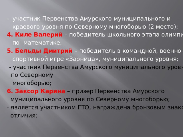 - участник Первенства Амурского муниципального и  краевого уровня по Северному многоборью (2 место); 4. Киле Валерий – победитель школьного этапа олимпиады  по математике; 5. Бельды Дмитрий – победитель в командной, военно  спортивной игре «Зарница», муниципального уровня; - участник Первенства Амурского муниципального уровня  по Северному  многоборью; 6. Заксор Карина – призер Первенства Амурского  муниципального уровня по Северному многоборью; - является участником ГТО, награждена бронзовым знаком  отличия; 