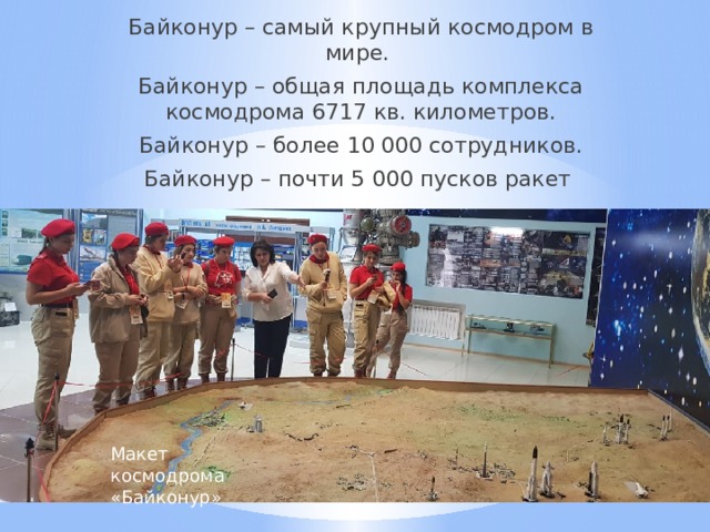 Байконур – самый крупный космодром в мире. Байконур – общая площадь комплекса космодрома 6717 кв. километров. Байконур – более 10 000 сотрудников. Байконур – почти 5 000 пусков ракет Макет космодрома «Байконур» 