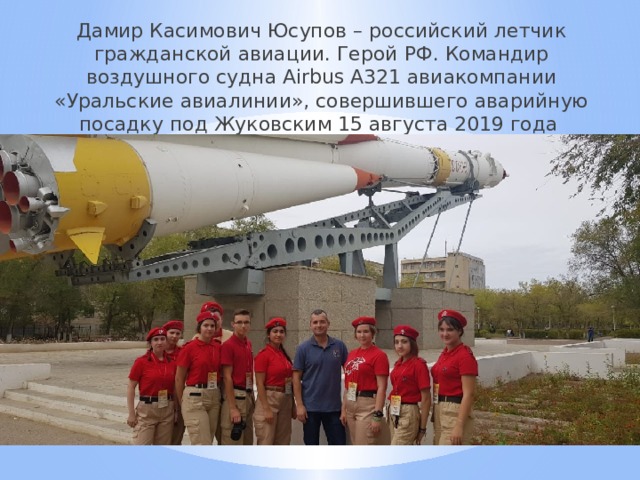 Дамир Касимович Юсупов – российский летчик гражданской авиации. Герой РФ. Командир воздушного судна Airbus А321 авиакомпании «Уральские авиалинии», совершившего аварийную посадку под Жуковским 15 августа 2019 года 