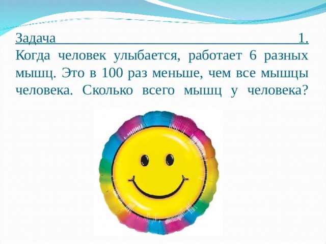 Задача 1.  Когда человек улыбается, работает 6 разных мышц. Это в 100 раз меньше, чем все мышцы человека. Сколько всего мышц у человека?   