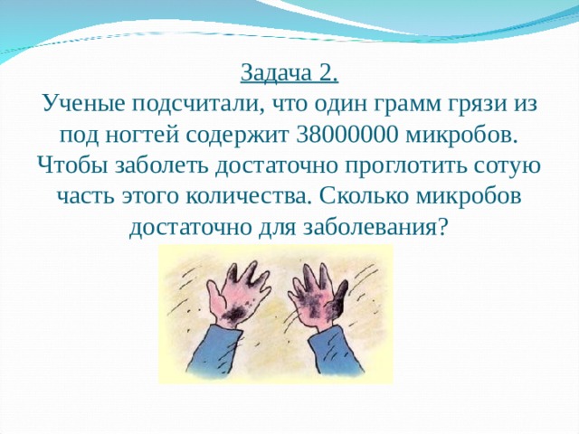 Задача 2.  Ученые подсчитали, что один грамм грязи из под ногтей содержит 38000000 микробов. Чтобы заболеть достаточно проглотить сотую часть этого количества. Сколько микробов достаточно для заболевания? 