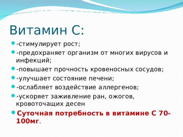 Витамин С: -стимулирует рост; -предохраняет организм от многих вирусов и инфекций; -повышает прочность кровеносных сосудов; -улучшает состояние печени; -ослабляет воздействие аллергенов; -ускоряет заживление ран, ожогов, кровоточащих десен Суточная потребность в витамине С 70-100мг . 