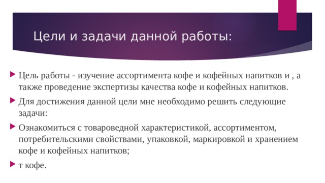 Цели и задачи данной работы: Цель работы - изучение ассортимента кофе и кофейных напитков и , а также проведение экспертизы качества кофе и кофейных напитков. Для достижения данной цели мне необходимо решить следующие задачи: Ознакомиться с товароведной характеристикой, ассортиментом, потребительскими свойствами, упаковкой, маркировкой и хранением кофе и кофейных напитков; т кофе. 