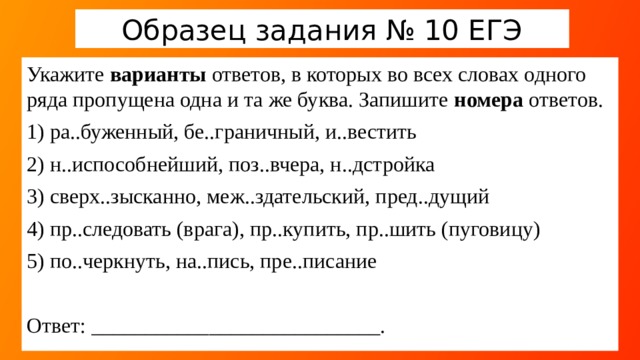 Образец задания № 10 ЕГЭ Укажите варианты ответов, в которых во всех словах одного ряда пропущена одна и та же буква. Запишите номера ответов. 1) ра..буженный, бе..граничный, и..вестить 2) н..испособнейший, поз..вчера, н..дстройка 3) сверх..зысканно, меж..здательский, пред..дущий 4) пр..следовать (врага), пр..купить, пр..шить (пуговицу) 5) по..черкнуть, на..пись, пре..писание Ответ: ___________________________. Обращаем внимание учеников на внимательное осмысление задания, так как большой процент ошибок приходится на невнимательное его чтение: варианты  (должно быть больше 1) , номера  (а не слова). Какие надо знать правила для выполнения задания? Сколько их? Каких орфограмм, также связанных с написанием приставки, не хватает? ( Ъ после приставки, О-А в рас/з – рос/з )  