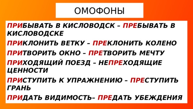 ОМОФОНЫ ПРИ БЫВАТЬ В КИСЛОВОДСК – ПРЕ БЫВАТЬ В КИСЛОВОДСКЕ ПРИ КЛОНИТЬ ВЕТКУ – ПРЕ КЛОНИТЬ КОЛЕНО ПРИ ТВОРИТЬ ОКНО – ПРЕ ТВОРИТЬ МЕЧТУ ПРИ ХОДЯЩИЙ ПОЕЗД – НЕ ПРЕ ХОДЯЩИЕ ЦЕННОСТИ ПРИ СТУПИТЬ К УПРАЖНЕНИЮ – ПРЕ СТУПИТЬ ГРАНЬ ПРИ ДАТЬ ВИДИМОСТЬ– ПРЕ ДАТЬ УБЕЖДЕНИЯ  