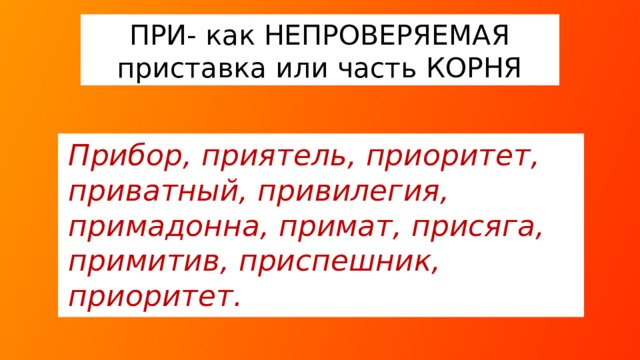 ПРИ- как НЕПРОВЕРЯЕМАЯ приставка или часть КОРНЯ Прибор, приятель, приоритет, приватный, привилегия, примадонна, примат, присяга, примитив, приспешник, приоритет.  Лексическая работа: *ПРИВАТНЫЙ – частный, с глазу на глаз, *ПРИМАДОННА – певица, которая исполняет первые партии в опере или оперетте, или первая солистка балета, *ПРИСПЕШНИК – помощник, готовый на всякие поступки, сообщник.  