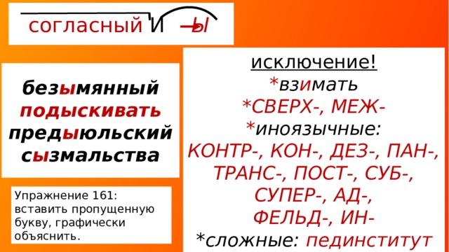 согласный И Ы  исключение! * вз и мать *СВЕРХ-, МЕЖ- * иноязычные: КОНТР-, КОН-, ДЕЗ-, ПАН-, ТРАНС-, ПОСТ-, СУБ-, СУПЕР-, АД-, ФЕЛЬД-, ИН- *сложные: пединститут без ы мянный  подыскивать пред ы юльский с ы змальства Упражнение 161: вставить пропущенную букву, графически объяснить. 
