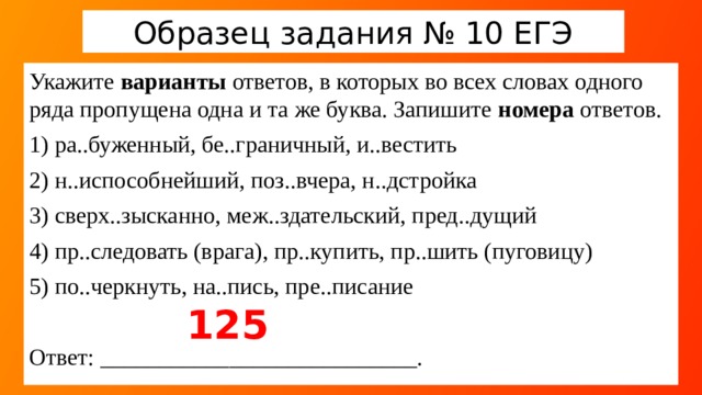 Образец задания № 10 ЕГЭ Укажите варианты ответов, в которых во всех словах одного ряда пропущена одна и та же буква. Запишите номера ответов. 1) ра..буженный, бе..граничный, и..вестить 2) н..испособнейший, поз..вчера, н..дстройка 3) сверх..зысканно, меж..здательский, пред..дущий 4) пр..следовать (врага), пр..купить, пр..шить (пуговицу) 5) по..черкнуть, на..пись, пре..писание Ответ: ___________________________. 125  