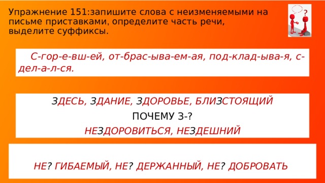 Упражнение 151:запишите слова с неизменяемыми на письме приставками , определите часть речи, выделите суффиксы.  С-гор-е-вш-ей, от-брас-ыва-ем-ая, под-клад-ыва-я, с-дел-а-л-ся. З ДЕСЬ, З ДАНИЕ, З ДОРОВЬЕ, БЛИ З СТОЯЩИЙ ПОЧЕМУ З-? НЕ З ДОРОВИТЬСЯ, НЕ З ДЕШНИЙ При выполнении задания к упр. 151 повторить части речи (особые формы глагола), суффиксы (подчеркнуть отличие суффиксов -А, -Я от окончания –АЯ. Устно объяснить написание суффикса –Ем-, написание корня -гОр-. Почему в данных словах пишем –З-? (Чтение исторического комментария в учебнике, стр. 139 § 29). Какую букву вы вставите в слова неСгибаемый, неСдержаННый, неСдобровать ? Почему? Почему -НН- ?  НЕ ? ГИБАЕМЫЙ, НЕ ? ДЕРЖАННЫЙ, НЕ ? ДОБРОВАТЬ  
