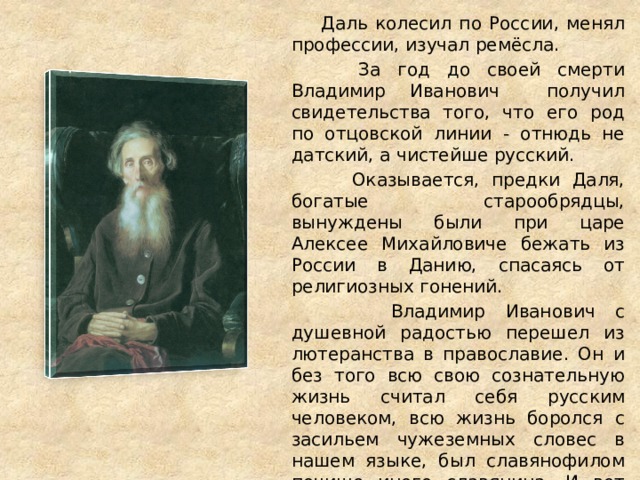  Даль колесил по России, менял профессии, изучал ремёсла.  За год до своей смерти Владимир Иванович получил свидетельства того, что его род по отцовской линии - отнюдь не датский, а чистейше русский.  Оказывается, предки Даля, богатые старообрядцы, вынуждены были при царе Алексее Михайловиче бежать из России в Данию, спасаясь от религиозных гонений.  Владимир Иванович с душевной радостью перешел из лютеранства в православие. Он и без того всю свою сознательную жизнь считал себя русским человеком, всю жизнь боролся с засильем чужеземных словес в нашем языке, был славянофилом почище иного славянина. И вот наконец наследовал родовое право отстаивать честь и достоинство нашей древней, великой речи. 