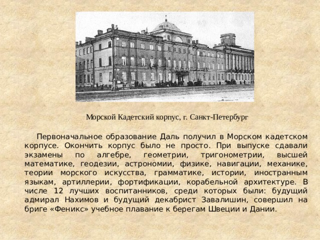  Первоначальное образование Даль получил в Морском кадетском корпусе. Окончить корпус было не просто. При выпуске сдавали экзамены по алгебре, геометрии, тригонометрии, высшей математике, геодезии, астрономии, физике, навигации, механике, теории морского искусства, грамматике, истории, иностранным языкам, артиллерии, фортификации, корабельной архитектуре. В числе 12 лучших воспитанников, среди которых были: будущий адмирал Нахимов и будущий декабрист Завалишин, совершил на бриге «Феникс» учебное плавание к берегам Швеции и Дании. Морской Кадетский корпус, г. Санкт-Петербург 
