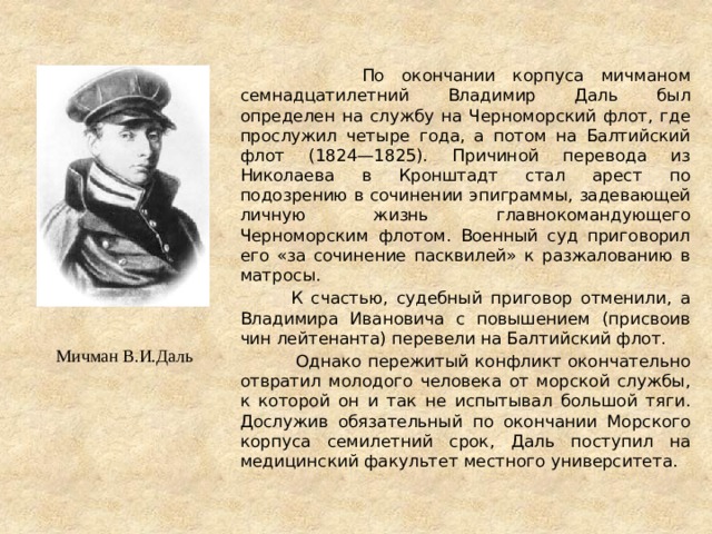  По окончании корпуса мичманом семнадцатилетний Владимир Даль был определен на службу на Черноморский флот, где прослужил четыре года, а потом на Балтийский флот (1824—1825). Причиной перевода из Николаева в Кронштадт стал арест по подозрению в сочинении эпиграммы, задевающей личную жизнь главнокомандующего Черноморским флотом. Военный суд приговорил его «за сочинение пасквилей» к разжалованию в матросы.  К счастью, судебный приговор отменили, а Владимира Ивановича с повышением (присвоив чин лейтенанта) перевели на Балтийский флот.  Однако пережитый конфликт окончательно отвратил молодого человека от морской службы, к которой он и так не испытывал большой тяги. Дослужив обязательный по окончании Морского корпуса семилетний срок, Даль поступил на медицинский факультет местного университета. Мичман В.И.Даль 