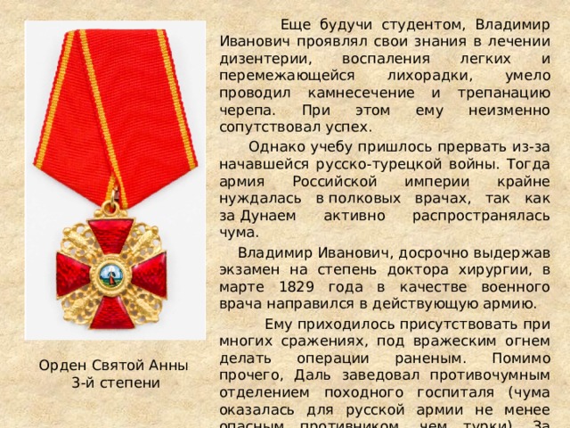  Еще будучи студентом, Владимир Иванович проявлял свои знания в лечении дизентерии, воспаления легких и перемежающейся лихорадки, умело проводил камнесечение и трепанацию черепа. При этом ему неизменно сопутствовал успех.  Однако учебу пришлось прервать из-за начавшейся русско-турецкой войны. Тогда армия Российской империи крайне нуждалась в полковых врачах, так как за Дунаем активно распространялась чума.  Владимир Иванович, досрочно выдержав экзамен на степень доктора хирургии, в марте 1829 года в качестве военного врача направился в действующую армию.  Ему приходилось присутствовать при многих сражениях, под вражеским огнем делать операции раненым. Помимо прочего, Даль заведовал противочумным отделением походного госпиталя (чума оказалась для русской армии не менее опасным противником, чем турки). За мужество, проявленное в Турецкую кампанию, военврач был награжден орденом Святой Анны 3-й степени. В Россию он вернулся только в апреле 1830 года. Орден Святой Анны 3-й степени 