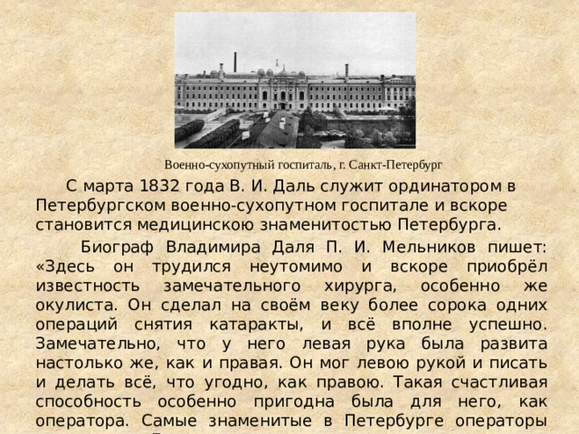  С марта 1832 года В. И. Даль служит ординатором в Петербургском военно-сухопутном госпитале и вскоре становится медицинскою знаменитостью Петербурга.  Биограф Владимира Даля П. И. Мельников пишет: «Здесь он трудился неутомимо и вскоре приобрёл известность замечательного хирурга, особенно же окулиста. Он сделал на своём веку более сорока одних операций снятия катаракты, и всё вполне успешно. Замечательно, что у него левая рука была развита настолько же, как и правая. Он мог левою рукой и писать и делать всё, что угодно, как правою. Такая счастливая способность особенно пригодна была для него, как оператора. Самые знаменитые в Петербурге операторы приглашали Даля в тех случаях, когда операцию можно было сделать ловчее и удобнее левою рукой.» Военно-сухопутный госпиталь, г. Санкт-Петербург 