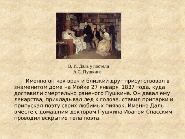  Именно он как врач и близкий друг присутствовал в знаменитом доме на Мойке 27 января 1837 года, куда доставили смертельно раненого Пушкина. Он давал ему лекарства, прикладывал лед к голове, ставил припарки и припускал поэту своих любимых пиявок. Именно Даль вместе с домашним доктором Пушкина Иваном Спасским проводил вскрытие тела поэта.  В. И. Даль у постели А.С. Пушкина 