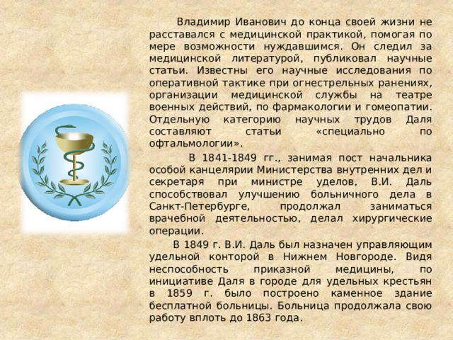  Владимир Иванович до конца своей жизни не расставался с медицинской практикой, помогая по мере возможности нуждавшимся. Он следил за медицинской литературой, публиковал научные статьи. Известны его научные исследования по оперативной тактике при огнестрельных ранениях, организации медицинской службы на театре военных действий, по фармакологии и гомеопатии. Отдельную категорию научных трудов Даля составляют статьи «специально по офтальмологии».  В 1841-1849 гг., занимая пост начальника особой канцелярии Министерства внутренних дел и секретаря при министре уделов, В.И. Даль способствовал улучшению больничного дела в Санкт-Петербурге, продолжал заниматься врачебной деятельностью, делал хирургические операции.  В 1849 г. В.И. Даль был назначен управляющим удельной конторой в Нижнем Новгороде. Видя неспособность приказной медицины, по инициативе Даля в городе для удельных крестьян в 1859 г. было построено каменное здание бесплатной больницы. Больница продолжала свою работу вплоть до 1863 года. 