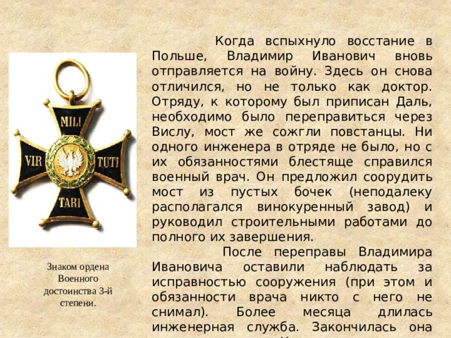  Когда вспыхнуло восстание в Польше, Владимир Иванович вновь отправляется на войну. Здесь он снова отличился, но не только как доктор. Отряду, к которому был приписан Даль, необходимо было переправиться через Вислу, мост же сожгли повстанцы. Ни одного инженера в отряде не было, но с их обязанностями блестяще справился военный врач. Он предложил соорудить мост из пустых бочек (неподалеку располагался винокуренный завод) и руководил строительными работами до полного их завершения.  После переправы Владимира Ивановича оставили наблюдать за исправностью сооружения (при этом и обязанности врача никто с него не снимал). Более месяца длилась инженерная служба. Закончилась она также внезапно. К мосту неожиданно прорвались повстанцы. Положение было критическим. Знаком ордена Военного достоинства 3-й степени. 