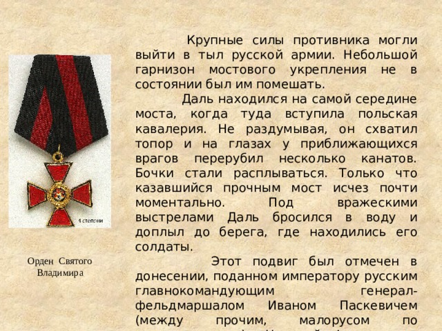  Крупные силы противника могли выйти в тыл русской армии. Небольшой гарнизон мостового укрепления не в состоянии был им помешать.  Даль находился на самой середине моста, когда туда вступила польская кавалерия. Не раздумывая, он схватил топор и на глазах у приближающихся врагов перерубил несколько канатов. Бочки стали расплываться. Только что казавшийся прочным мост исчез почти моментально. Под вражескими выстрелами Даль бросился в воду и доплыл до берега, где находились его солдаты.  Этот подвиг был отмечен в донесении, поданном императору русским главнокомандующим генерал-фельдмаршалом Иваном Паскевичем (между прочим, малорусом по происхождению). Николай I наградил героя орденом Святого Владимира 4-й степени и знаком ордена Военного достоинства 3-й степени. Орден Святого Владимира 