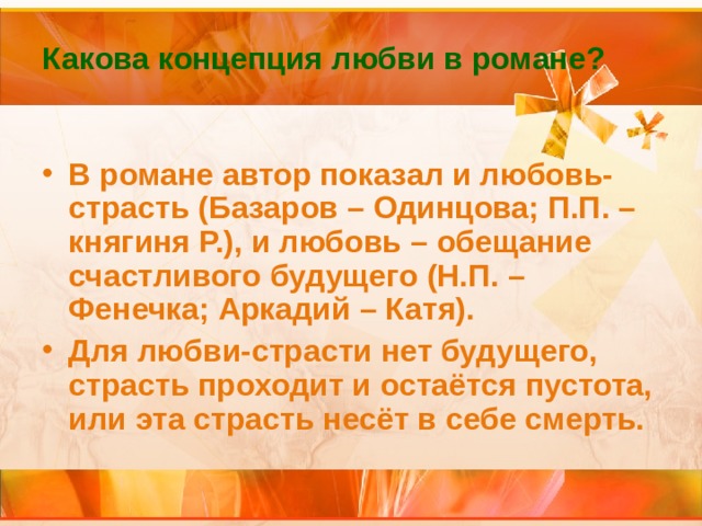 Какова концепция любви в романе? В романе автор показал и любовь-страсть (Базаров – Одинцова; П.П. – княгиня Р.), и любовь – обещание счастливого будущего (Н.П. – Фенечка; Аркадий – Катя). Для любви-страсти нет будущего, страсть проходит и остаётся пустота, или эта страсть несёт в себе смерть. 