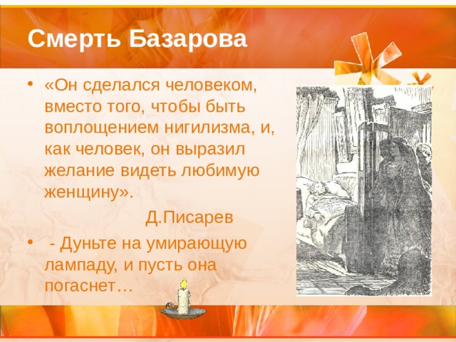 Смерть Базарова «Он сделался человеком, вместо того, чтобы быть воплощением нигилизма, и, как человек, он выразил желание видеть любимую женщину».  Д.Писарев  - Дуньте на умирающую лампаду, и пусть она погаснет… 