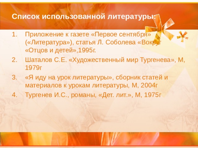 Список использованной литературы: Приложение к газете «Первое сентября» («Литература»), статья Л. Соболева «Вокруг «Отцов и детей»,1995г. Шаталов С.Е. «Художественный мир Тургенева», М, 1979г «Я иду на урок литературы», сборник статей и материалов к урокам литературы, М, 2004г Тургенев И.С., романы, «Дет. лит.», М, 1975г 