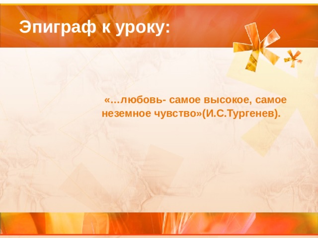 Эпиграф к уроку:   «…любовь- самое высокое, самое неземное чувство»(И.С.Тургенев). 
