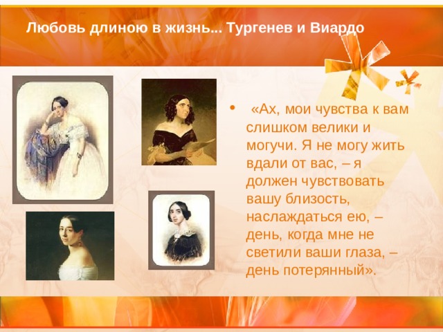 Любовь длиною в жизнь... Тургенев и Виардо     «Ах, мои чувства к вам слишком велики и могучи. Я не могу жить вдали от вас, – я должен чувствовать вашу близость, наслаждаться ею, – день, когда мне не светили ваши глаза, – день потерянный». 