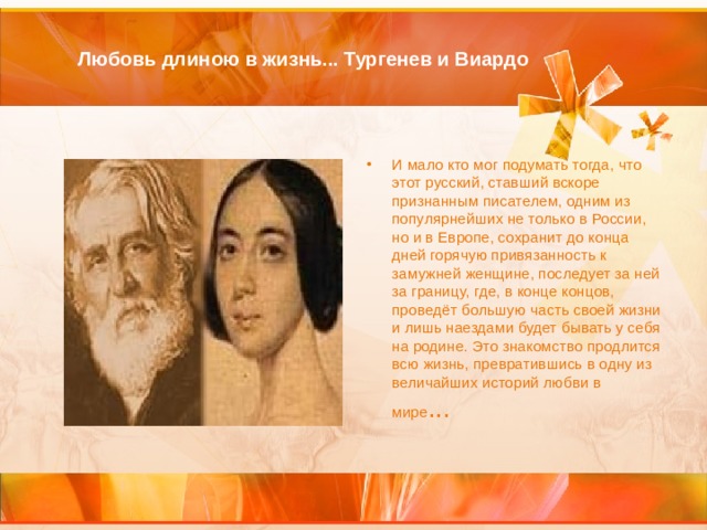 Любовь длиною в жизнь... Тургенев и Виардо   И мало кто мог подумать тогда, что этот русский, ставший вскоре признанным писателем, одним из популярнейших не только в России, но и в Европе, сохранит до конца дней горячую привязанность к замужней женщине, последует за ней за границу, где, в конце концов, проведёт большую часть своей жизни и лишь наездами будет бывать у себя на родине. Это знакомство продлится всю жизнь, превратившись в одну из величайших историй любви в мире ...    