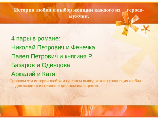 Истории любви и выбор женщин каждого из героев-мужчин.  4 пары в романе:  Николай Петрович и Фенечка  Павел Петрович и княгиня Р.  Базаров и Одинцова  Аркадий и Катя Сравним эти истории любви и сделаем вывод,какова концепция любви для каждого из героев и для романа в целом. 