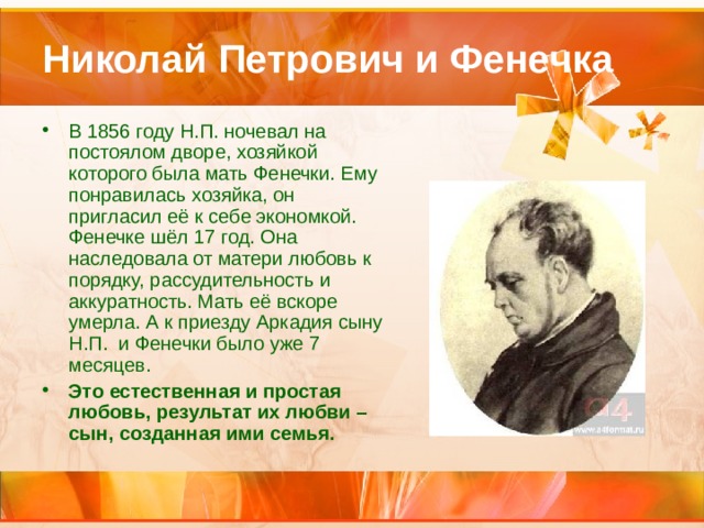 Николай Петрович и Фенечка В 1856 году Н.П. ночевал на постоялом дворе, хозяйкой которого была мать Фенечки. Ему понравилась хозяйка, он пригласил её к себе экономкой. Фенечке шёл 17 год. Она наследовала от матери любовь к порядку, рассудительность и аккуратность. Мать её вскоре умерла. А к приезду Аркадия сыну Н.П. и Фенечки было уже 7 месяцев. Это естественная и простая любовь, результат их любви –сын, созданная ими семья. 