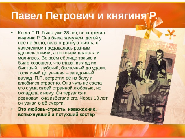 Павел Петрович и княгиня Р. Когда П.П. было уже 28 лет, он встретил княгиню Р. Она была замужем, детей у неё не было, вела странную жизнь, с увлечением предавалась разным удовольствиям, а по ночам плакала и молилась. Во всём её лице только и было хорошего, что глаза, взгляд их быстрый, глубокий, беспечный до удали, тоскливый до уныния – загадочный взгляд. П.П. встретил её на балу и влюбился страстно. Она чуть не свела его с ума своей странной любовью, но охладела к нему. Он терзался и ревновал, она избегала его. Через 10 лет он узнал о её смерти. Это любовь-страсть, наваждение, вспыхнувший и потухший костёр 