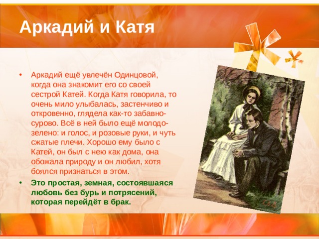 Аркадий и Катя Аркадий ещё увлечён Одинцовой, когда она знакомит его со своей сестрой Катей. Когда Катя говорила, то очень мило улыбалась, застенчиво и откровенно, глядела как-то забавно-сурово. Всё в ней было ещё молодо-зелено: и голос, и розовые руки, и чуть сжатые плечи. Хорошо ему было с Катей, он был с нею как дома, она обожала природу и он любил, хотя боялся признаться в этом. Это простая, земная, состоявшаяся любовь без бурь и потрясений, которая перейдёт в брак. 