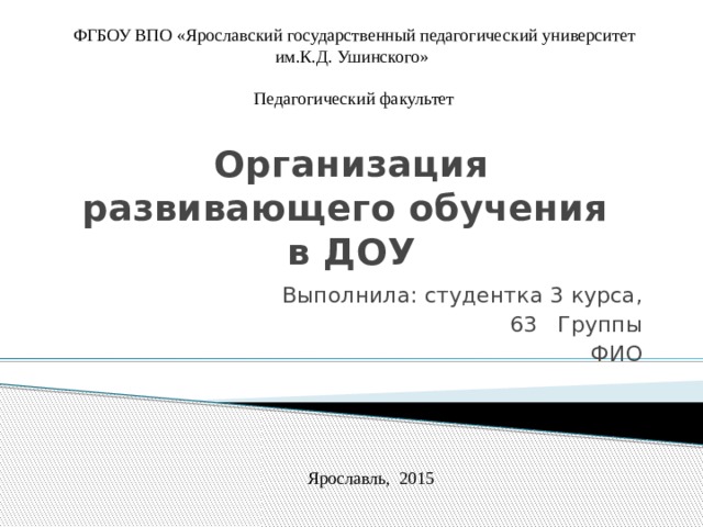 ФГБОУ ВПО «Ярославский государственный педагогический университет им.К.Д. Ушинского» Педагогический факультет Организация развивающего обучения  в ДОУ Выполнила: студентка 3 курса, 63 Группы ФИО Ярославль, 2015 