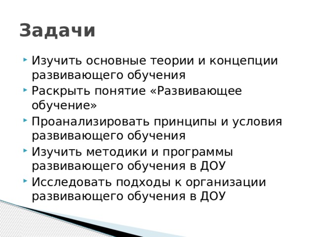 Задачи Изучить основные теории и концепции развивающего обучения Раскрыть понятие «Развивающее обучение» Проанализировать принципы и условия развивающего обучения Изучить методики и программы развивающего обучения в ДОУ Исследовать подходы к организации развивающего обучения в ДОУ 
