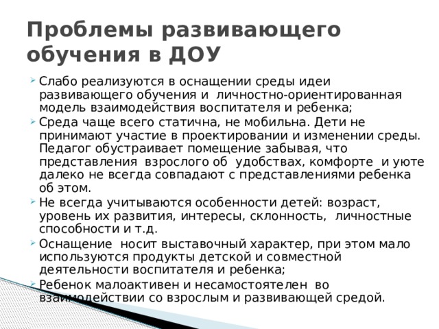 Проблемы развивающего обучения в ДОУ Слабо реализуются в оснащении среды идеи развивающего обучения и личностно-ориентированная модель взаимодействия воспитателя и ребенка; Среда чаще всего статична, не мобильна. Дети не принимают участие в проектировании и изменении среды. Педагог обустраивает помещение забывая, что представления взрослого об удобствах, комфорте и уюте далеко не всегда совпадают с представлениями ребенка об этом. Не всегда учитываются особенности детей: возраст, уровень их развития, интересы, склонность, личностные способности и т.д. Оснащение носит выставочный характер, при этом мало используются продукты детской и совместной деятельности воспитателя и ребенка; Ребенок малоактивен и несамостоятелен во взаимодействии со взрослым и развивающей средой. 