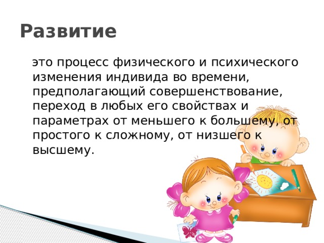 Развитие  это процесс физического и психического изменения индивида во времени, предполагающий совершенствование, переход в любых его свойствах и параметрах от меньшего к большему, от простого к сложному, от низшего к высшему. 