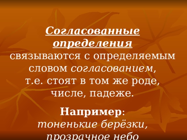 Согласованные определения связываются с определяемым словом согласованием , т.е. стоят в том же роде, числе, падеже. Например : тоненькие берёзки, прозрачное небо 