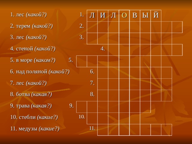 1. лес (какой?) 2. терем (какой?) 1. Л 3. лес (какой?) 2. 3. 4. стеной (какой?) И Л 5. в море (каком?) 5. О 6. над поляной (какой?) 4. В 7. лес (какой?) 6. 8. ботва (какая?) Ы 9. трава (какая?) 9. Й 7. 8. 10. стебли (какие?) 10. 11. медузы (какие?) 11. 
