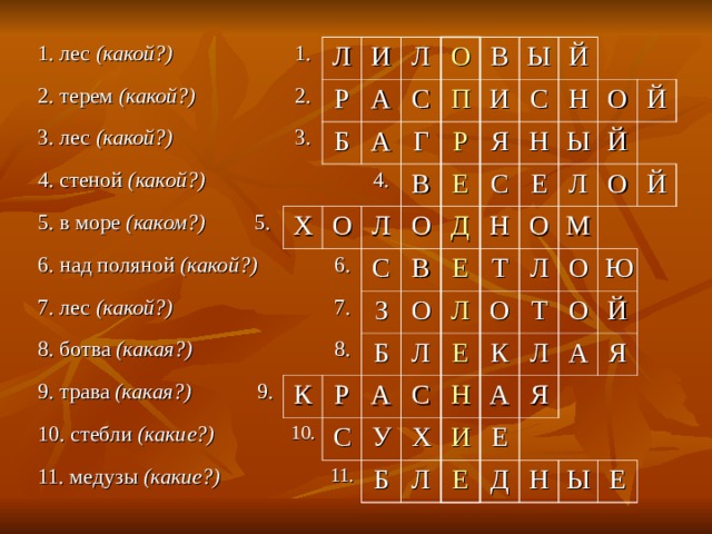 1. лес (какой?) 1. 2. терем (какой?) Л 2. 3. лес (какой?) И 3. Р 4. стеной (какой?) Л Б А 5. в море (каком?) 5. А С 6. над поляной (какой?) Х О Г 4. О П 7. лес (какой?) В В Л 8. ботва (какая?) 6. Ы И Р Й О Я Е С С 9. трава (какая?) 9. 7. В 8. З Н К 10. стебли (какие?) С Н Д 11. медузы (какие?) Ы Р О Б 10. Е О Е Н Й А Л Л Й С О Л Т 11. У О С Е М О Л Й Б Х К Т Н О Л И О А Л Ю Я Е А Й Е Я Д Н Ы Е 
