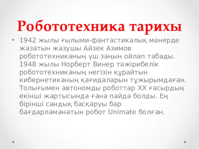 Робототехника тарихы 1942 жылы ғылыми-фантастикалық мәнерде жазатын жазушы Айзек Азимов робототехниканың үш заңын ойлап табады. 1948 жылы Норберт Винер тәжірибелік робототехниканың негізін құрайтын кибернетиканың қағидаларын тұжырымдаған. Толығымен автономды роботтар XX ғасырдың екінші жартысында ғана пайда болды. Ең бірінші сандық басқаруы бар бағдарламанатын робот Unimate болған. 