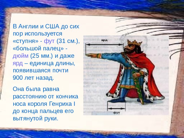 В Англии и США до сих пор используется «ступня» - фут (31 см.), «большой палец» - дюйм (25 мм.) и даже ярд – единица длины, появившаяся почти 900 лет назад. Она была равна расстоянию от кончика носа короля Генриха I до конца пальцев его вытянутой руки. 