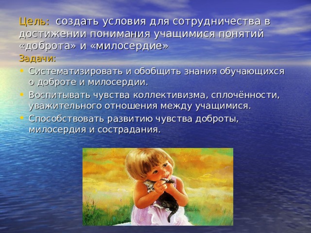 Цель: создать условия для сотрудничества в достижении понимания учащимися понятий «доброта» и «милосердие» Задачи: Систематизировать и обобщить знания обучающихся о доброте и милосердии. Воспитывать чувства коллективизма, сплочённости, уважительного отношения между учащимися. Способствовать развитию чувства доброты, милосердия и сострадания. 