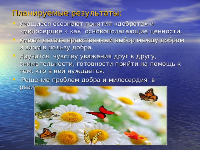 Планируемые результаты: Учащиеся осознают понятия «доброта» и «милосердие » как основополагающие ценности. Умеют делать нравственный выбор между добром и злом в пользу добра. Научатся чувству уважения друг к другу, внимательности, готовности прийти на помощь к тем, кто в ней нуждается.  Решение проблем добра и милосердия в реальных жизненных ситуациях.  